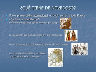 ¿QUÉ TIENE DE NOVEDOSO?
   Fue el primer estilo internacional, es decir, común a toda Europa.
   ¿Quiénes lo extendieron?
-   Los frailes benedictinos que se movieron por Europa




-   Los peregrinos que iban a Santiago o a otros santuarios.



-   Los cruzados que iban a Jerusalén a luchas en la “guerra santa”



-   Las cuadrillas de albañiles y escultores
    que construían en toda Europa
 