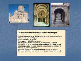 San Martín de Fromista
       Palencia




              Las construcciones románicas se caracterizan por:

              Tener  grandes muros de piedra que se apoyan en columnas y pilares.
              Utilizar el arco de medio punto
              Utilizar la bóveda de cañón.
              Tener pocas y reducidas ventanas.
              Ser, en general, de pequeño tamaño, poco decoradas y oscuras.
              Representar de forma gráfica a través de esculturas y pinturas, las
              historias sagradas, ya que la población era analfabeta. La escultura se
              introduce en portadas y capiteles.
              Difundirse a través de las peregrinaciones (Camino de Santiago).
              Ser una arquitectura rural (iglesias en pueblos, ermitas y monasterios).
 