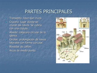 PARTES PRINCIPALES
•   Transepto: nave que cruza.
•   Crucero: lugar dónde se
    cruzan las naves. Se cubría
    con una cúpula.
•   Abside: cabecera circular de la
    iglesia.
•   Girolas: prolongación de naves
    laterales con forma curcular.
•   Bóvedas de cañón.
•   Arcos de medio punto.
 