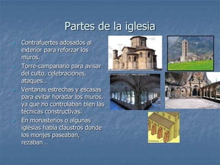 Partes de la iglesia
•   Contrafuertes adosados al
    exterior para reforzar los
    muros.
•   Torre-campanario para avisar
    del culto, celebraciones,
    ataques…
•   Ventanas estrechas y escasas
    para evitar horadar los muros,
    ya que no controlaban bien las
    técnicas constructivas.
•   En monasterios o algunas
    iglesias había claustros donde
    los monjes paseaban,
    rezaban…
 