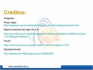 Créditos:
Imágenes
Peste negra
http://sepiensa.org.mx/contenidos/historia_mundo/media/peste/peste.htm
Mapa Invasiones del siglo VII y XI:
http://www.librosvivos.net/smtc/pagporformulario.asp?idIdioma=ES&TemaClave
=1213&pagina=2&est=0
Feudo
http://www.librosvivos.net/smtc/homeTC.asp?TemaClave=1213
Sociedad feudal
http://aldeafuente1996.blogspot.es/1256583480/
 