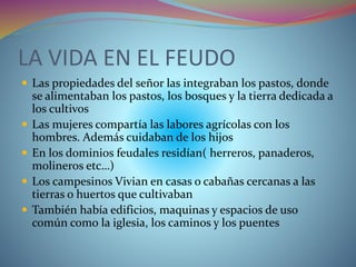 LA VIDA EN EL FEUDO
 Las propiedades del señor las integraban los pastos, donde
se alimentaban los pastos, los bosques y la tierra dedicada a
los cultivos
 Las mujeres compartía las labores agrícolas con los
hombres. Además cuidaban de los hijos
 En los dominios feudales residían( herreros, panaderos,
molineros etc…)
 Los campesinos Vivian en casas o cabañas cercanas a las
tierras o huertos que cultivaban
 También había edificios, maquinas y espacios de uso
común como la iglesia, los caminos y los puentes
 