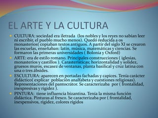 EL ARTE Y LA CULTURA
 CULTURA: sociedad era iletrada (los nobles y los reyes no sabían leer
ni escribir, el pueblo mucho menos). Quedó reducida a os
monasterios( copiaban textos antiguos. A partir del siglo XI se crearon
las escuelas, enseñaban: latín, música, matemáticas y ciencias. Se
formaron las primeras universidades ( Bolonia y Oxford)
 ARTE: era de estilo romano. Principales construcciones ( iglesias,
monasterios y castillos ). Carasterísticas; horizontalidad y solidez,
gruesos muros, escasez de ventanas, planta basilical y cruz latina con
una o tres ábsides.
 ESCULTURA: aparecen en portadas fachadas y capices. Tenía carácter
didáctico( explicar población analfabeta y cuestiones religiosas).
Representaciones del pantocrátor. Se caracterizaba por ( frontalidad,
inexpresivas y rigidez ).
 PINTURA: tiene influencia bizantina. Tenía la misma función
didáctica. Pinturas al fresco. Se caracterizaba por ( frontalidad,
inexpensivos, rigidez, colores rígidos
 