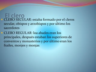 El clero CLERO SECULAR: estaba formado por el cleros
secular, obispos y arzobispos y por último los
sacerdotes
 CLERO REGULAR: loa abades eran los
principales, después estaban los superiores de
conventos y monasterios y por último eran los
frailes, monjes y monjas
 