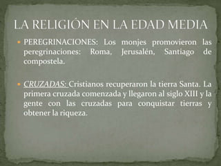  PEREGRINACIONES: Los monjes promovieron las
peregrinaciones: Roma, Jerusalén, Santiago de
compostela.
 CRUZADAS: Cristianos recuperaron la tierra Santa. La
primera cruzada comenzada y llegaron al siglo XIII y la
gente con las cruzadas para conquistar tierras y
obtener la riqueza.
 