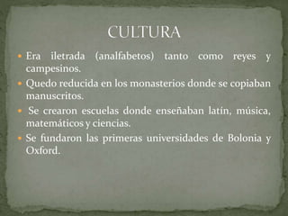  Era iletrada (analfabetos) tanto como reyes y
campesinos.
 Quedo reducida en los monasterios donde se copiaban
manuscritos.
 Se crearon escuelas donde enseñaban latín, música,
matemáticos y ciencias.
 Se fundaron las primeras universidades de Bolonia y
Oxford.
 