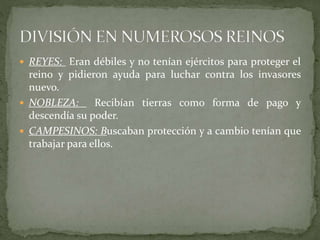  REYES: Eran débiles y no tenían ejércitos para proteger el
reino y pidieron ayuda para luchar contra los invasores
nuevo.
 NOBLEZA: Recibían tierras como forma de pago y
descendía su poder.
 CAMPESINOS: Buscaban protección y a cambio tenían que
trabajar para ellos.
 