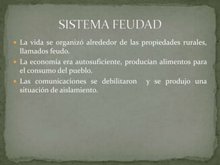  La vida se organizó alrededor de las propiedades rurales,
llamados feudo.
 La economía era autosuficiente, producían alimentos para
el consumo del pueblo.
 Las comunicaciones se debilitaron y se produjo una
situación de aislamiento.
 
