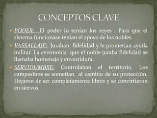  PODER: El poder lo tenían los reyes . Para que el
sistema funcionase tenían el apoyo de los nobles.
 VASSALLAJE: Juraban fidelidad y le prometían ayuda
militar. La ceremonia que el noble juraba fidelidad se
llamaba homenaje y envestidura.
 SERVIDUMBRE: Controlaban el territorio. Los
campesinos se sometían al cambio de su protección.
Dejaron de ser completamente libres y se convirtieron
en siervos.
 