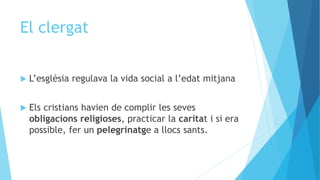 El clergat
 L’església regulava la vida social a l’edat mitjana
 Els cristians havien de complir les seves
obligacions religioses, practicar la caritat i si era
possible, fer un pelegrinatge a llocs sants.
 