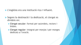  L’església era una institució rica i influent.
 Segons la destinació i la dedicació, el clergat es
divideix en:
 Clergat secular: format per sacerdots, rectors i
bisbes.
 Clergat regular: integrat per monjos i per monges
dedicats a l’oració.
 