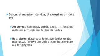  Segons el seu nivell de vida, el clergat es divideix
en:
 Alt clergat (cardenals, bisbes, abats...). Tenia els
mateixos privilegis que tenien els nobles.
 Baix clergat (sacerdots de les parròquies rurals,
monjos...). Portava una vida d’humilitat semblant
als dels pagesos.
 