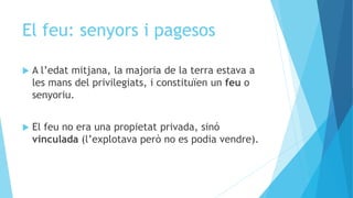 El feu: senyors i pagesos
 A l’edat mitjana, la majoria de la terra estava a
les mans del privilegiats, i constituïen un feu o
senyoriu.
 El feu no era una propietat privada, sinó
vinculada (l’explotava però no es podia vendre).
 