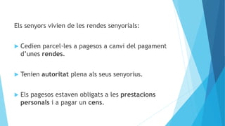 Els senyors vivien de les rendes senyorials:
 Cedien parcel·les a pagesos a canvi del pagament
d’unes rendes.
 Tenien autoritat plena als seus senyorius.
 Els pagesos estaven obligats a les prestacions
personals i a pagar un cens.
 