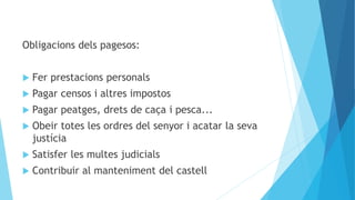 Obligacions dels pagesos:
 Fer prestacions personals
 Pagar censos i altres impostos
 Pagar peatges, drets de caça i pesca...
 Obeir totes les ordres del senyor i acatar la seva
justícia
 Satisfer les multes judicials
 Contribuir al manteniment del castell
 