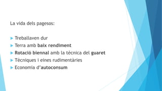 La vida dels pagesos:
 Treballaven dur
 Terra amb baix rendiment
 Rotació biennal amb la tècnica del guaret
 Tècniques i eines rudimentàries
 Economia d’autoconsum
 