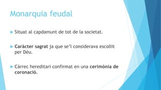 Monarquia feudal
 Situat al capdamunt de tot de la societat.
 Caràcter sagrat ja que se’l considerava escollit
per Déu.
 Càrrec hereditari confirmat en una cerimònia de
coronació.
 