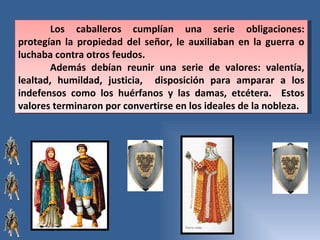 Los caballeros cumplían una serie obligaciones: protegían la propiedad del señor, le auxiliaban en la guerra o luchaba contra otros feudos.  Además debían reunir una serie de valores: valentía, lealtad, humildad, justicia,  disposición para amparar a los indefensos como los huérfanos y las damas, etcétera.  Estos valores terminaron por convertirse en los ideales de la nobleza.  