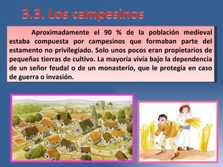 Aproximadamente el 90 % de la población medieval estaba compuesta por campesinos que formaban parte del estamento no privilegiado. Solo unos pocos eran propietarios de pequeñas tierras de cultivo. La mayoría vivía bajo la dependencia de un señor feudal o de un monasterio, que le protegía en caso de guerra o invasión.  