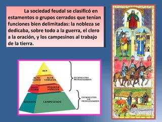 La sociedad feudal se clasificó en estamentos o grupos cerrados que tenían funciones bien delimitadas: la nobleza se dedicaba, sobre todo a la guerra, el clero a la oración, y los campesinos al trabajo de la tierra. 
