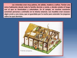 Las viviendas eran muy pobres, de adobe, madera y cañizo. Tenían una única habitación donde toda la familia dormía y comía, y donde estaba el fuego con el que se iluminaban y calentaban. En el campo, en muchas ocasiones convivían personas y animales en la misma estancia. Los muebles eran escasos: algún arcón y una mesa, que se guardaba por la noche para extender los jergones sobre los que dormían. 