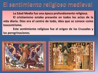 La Edad Media fue una época profundamente religiosa.  El cristianismo estaba presente en todos los actos de la vida diaria. Dios era el centro de todo, idea que se conoce como teocentrismo.  Este sentimiento religioso fue el origen de las Cruzadas y las peregrinaciones .  