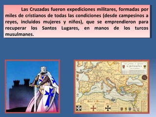 Las Cruzadas fueron expediciones militares, formadas por miles de cristianos de todas las condiciones (desde campesinos a reyes, incluidos mujeres y niños), que se emprendieron para recuperar los Santos Lugares, en manos de los turcos musulmanes.  