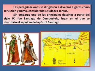Las peregrinaciones se dirigieron a diversos lugares como Jerusalén y Roma, consideradas ciudades santas.  Sin embargo uno de los principales destinos a partir del siglo IX, fue Santiago de Compostela, lugar en el que se descubrió el sepulcro del apóstol Santiago.  