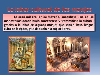 La sociedad era, en su mayoría, analfabeta. Fue en los monasterios donde pudo conservarse y transmitirse la cultura, gracias a la labor de algunos monjes que sabían latín, lengua culta de la época, y se dedicaban a copiar libros.  