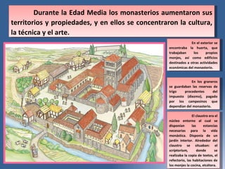 Durante la Edad Media los monasterios aumentaron sus territorios y propiedades, y en ellos se concentraron la cultura, la t éc nica y el arte. En el exterior se encontraba la huerta, que trabajaban los propios monjes, as í  como edificios destinados a otras actividades econ ómicas  del monasterio. En los graneros se guardaban las reservas de trigo procedentes del impuesto (diezmo), pagado por los campesinos que depend ía n del monasterio. El claustro era el n úcl eo entorno al cual se dispon ía n las estancias necesarias para la vida mon ás tica. Dispon ía  de un jard ín  interior. Alrededor del claustro se situaban: el  scriptorium,  donde se realizaba la copia de textos, el refectorio, las habitaciones de los monjes la cocina, etc ét era. 