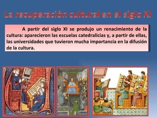 A partir del siglo XI se produjo un renacimiento de la cultura: aparecieron las escuelas catedralicias y, a partir de ellas, las universidades que tuvieron mucha importancia en la difusión de la cultura.  