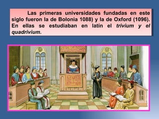 Las primeras universidades fundadas en este siglo fueron la de Bolonia 1088) y la de Oxford (1096). En ellas se estudiaban en latí n el  trivium y el quadrivium.  