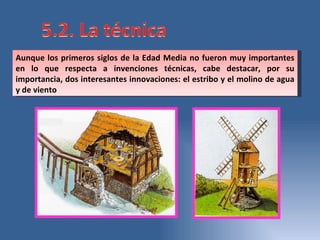 Aunque los primeros siglos de la Edad Media no fueron muy importantes en lo que respecta a invenciones técnicas, cabe destacar, por su importancia, dos interesantes innovaciones: el estribo y el molino de agua y de viento 