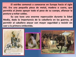 El estribo comenzó a conocerse en Europa hacia el siglo VIII. Era una pequeña pieza de metal, madera o cuero, que permitía al jinete apoyar todo el peso de su cuerpo, afianzar la postura y evitar caídas.  Su uso tuvo una enorme repercusión durante la Edad Media, dada la importancia de la caballería en las guerras, al permitir al caballero atacar con mayor seguridad y resistir sin caer a la primera embestida.  