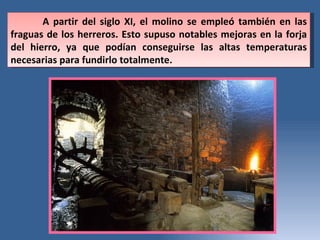 A partir del siglo XI, el molino se empleó también en las fraguas de los herreros. Esto supuso notables mejoras en la forja del hierro, ya que podían conseguirse las altas temperaturas necesarias para fundirlo totalmente.  