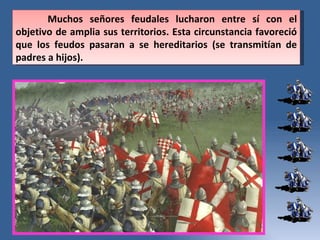 Muchos señores feudales lucharon entre sí con el objetivo de amplia sus territorios. Esta circunstancia favoreció que los feudos pasaran a se hereditarios (se transmitían de padres a hijos).  