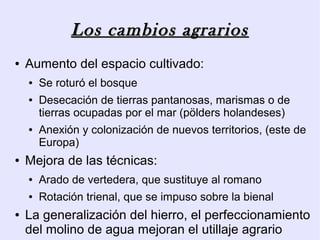 Los cambios agrarios
●   Aumento del espacio cultivado:
    ●   Se roturó el bosque
    ●   Desecación de tierras pantanosas, marismas o de
        tierras ocupadas por el mar (pölders holandeses)
    ●   Anexión y colonización de nuevos territorios, (este de
        Europa)
●   Mejora de las técnicas:
    ●   Arado de vertedera, que sustituye al romano
    ●   Rotación trienal, que se impuso sobre la bienal
●   La generalización del hierro, el perfeccionamiento
    del molino de agua mejoran el utillaje agrario
 