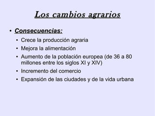 Los cambios agrarios
●   Consecuencias:
    ●   Crece la producción agraria
    ●   Mejora la alimentación
    ●   Aumento de la población europea (de 36 a 80
        millones entre los siglos XI y XIV)
    ●   Incremento del comercio
    ●   Expansión de las ciudades y de la vida urbana
 