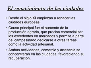 El renacimiento de las ciudades
●   Desde el siglo XI empiezan a renacer las
    ciudades europeas.
●   Causa principal fue el aumento de la
    producción agraria, que precisa comercializar
    los excedentes en mercados y permite a parte
    del campesinado dedicarse a otras tareas,
    como la actividad artesanal.
●   Ambas actividades, comercio y artesanía se
    concentrarán en las ciudades, favoreciendo su
    recuperación.
 