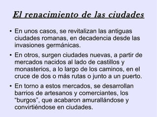 El renacimiento de las ciudades
●   En unos casos, se revitalizan las antiguas
    ciudades romanas, en decadencia desde las
    invasiones germánicas.
●   En otros, surgen ciudades nuevas, a partir de
    mercados nacidos al lado de castillos y
    monasterios, a lo largo de los caminos, en el
    cruce de dos o más rutas o junto a un puerto.
●   En torno a estos mercados, se desarrollan
    barrios de artesanos y comerciantes, los
    “burgos”, que acabaron amurallándose y
    convirtiéndose en ciudades.
 