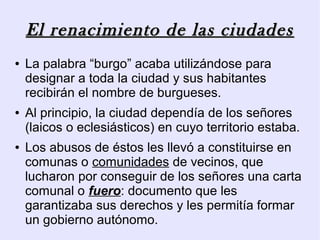 El renacimiento de las ciudades
●   La palabra “burgo” acaba utilizándose para
    designar a toda la ciudad y sus habitantes
    recibirán el nombre de burgueses.
●   Al principio, la ciudad dependía de los señores
    (laicos o eclesiásticos) en cuyo territorio estaba.
●   Los abusos de éstos les llevó a constituirse en
    comunas o comunidades de vecinos, que
    lucharon por conseguir de los señores una carta
    comunal o fuero: documento que les
    garantizaba sus derechos y les permitía formar
    un gobierno autónomo.
 