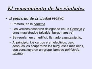 El renacimiento de las ciudades
●   El gobierno de la ciudad recayó:
    ●   Primero, en la comuna
    ●   Los vecinos acabaron delegando en un Consejo y
        unos magistrados (alcalde, burgomaestre)
    ●   Se reunían en un edificio llamado ayuntamiento.
    ●   Al principio, los cargos eran electivos, pero
        después los acapararon los burgueses más ricos,
        que constituyeron un grupo llamado patriciado
        urbano.
 