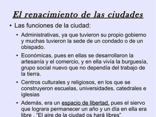 El renacimiento de las ciudades
●   Las funciones de la ciudad:
    ●   Administrativas, ya que tuvieron su propio gobierno
        y muchas tuvieron la sede de un condado o de un
        obispado.
    ●   Económicas, pues en ellas se desarrollaron la
        artesanía y el comercio, y en ella vivía la burguesía,
        grupo social nuevo que no dependía del trabajo de
        la tierra.
    ●   Centros culturales y religiosos, en los que se
        construyeron escuelas, universidades, catedrales e
        iglesias
    ●   Además, era un espacio de libertad, pues el siervo
        que lograra permanecer un año y un día en ella era
        libre . “El aire de la ciudad os hará libres”
 