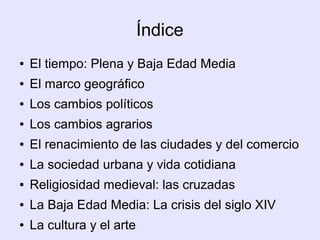 Índice
●   El tiempo: Plena y Baja Edad Media
●   El marco geográfico
●   Los cambios políticos
●   Los cambios agrarios
●   El renacimiento de las ciudades y del comercio
●   La sociedad urbana y vida cotidiana
●   Religiosidad medieval: las cruzadas
●   La Baja Edad Media: La crisis del siglo XIV
●   La cultura y el arte
 