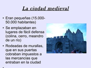 La ciudad medieval
●   Eran pequeñas (15.000-
    50.000 habitantes)
●   Se emplazaban en
    lugares de fácil defensa
    (colina, cerro, meandro
    de un río)
●   Rodeadas de murallas,
    que en sus puertas
    cobraban impuestos a
    las mercancías que
    entraban en la ciudad
 