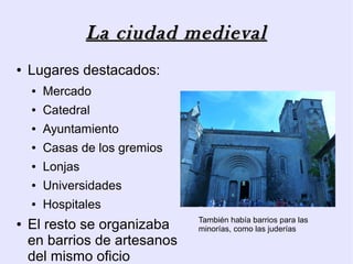 La ciudad medieval
●   Lugares destacados:
    ●   Mercado
    ●   Catedral
    ●   Ayuntamiento
    ●   Casas de los gremios
    ●   Lonjas
    ●   Universidades
    ●   Hospitales
                               También había barrios para las
●   El resto se organizaba     minorías, como las juderías
    en barrios de artesanos
    del mismo oficio
 