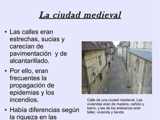 La ciudad medieval
●   Las calles eran
    estrechas, sucias y
    carecían de
    pavimentación y de
    alcantarillado.
●   Por ello, eran
    frecuentes la
    propagación de
    epidemias y los
    incendios.                Calle de una ciudad medieval. Las
                              viviendas eran de madera, cañizo y
                              barro, y las de los artesanos eran
●   Había diferencias según   taller, vivienda y tienda
    la riqueza en las
 