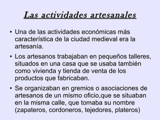 Las actividades artesanales
●   Una de las actividades económicas más
    característica de la ciudad medieval era la
    artesanía.
●   Los artesanos trabajaban en pequeños talleres,
    situados en una casa que se usaba también
    como vivienda y tienda de venta de los
    productos que fabricaban.
●   Se organizaban en gremios o asociaciones de
    artesanos de un mismo oficio,que se situaban
    en la misma calle, que tomaba su nombre
    (zapateros, cordoneros, tejedores, plateros)
 