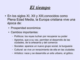 El tiempo
●   En los siglos XI, XII y XIII,conocidos como
    Plena Edad Media, la Europa cristiana vive una
    época de:
    ●   Prosperidad económica
    ●   Cambios importantes:
        –   Políticos: los reyes luchan por recuperar su poder
        –   Agrarios, que a su vez, permiten el desarrollo de las
            ciudades, de la artesanía y del comercio
        –   Sociales: aparece un nuevo grupo social, la burguesía
        –   Cultural: se vive un renacimiento de ella en las ciudades
        –   Artístico: nace y se desarrolla un arte urbano, el gótico.
 