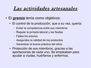 Las actividades artesanales
●   El gremio tenía como objetivos:
    ●   El control de la producción, que a su vez, quería:
        –   Evitar la competencia entre sus miembros
        –   Regular la jornada laboral y las fiestas
        –   Fijaba los precios
        –   Aseguraba la calidad de los productos
        –   Garantizar la buena práctica del oficio
    ●   Protección de sus miembros, gracias a las
        aportaciones de cada uno. Se empleaban para
        ayudar a viudas, huérfanos y enfermos.
 